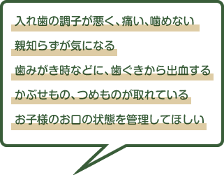 入れ歯の調子が悪く、痛い、噛めない 親知らずが気になる 歯みがき時などに、歯ぐきから出血する かぶせもの、つめものが取れている お子様のお口の状態を管理してほしい